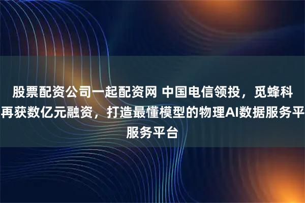 股票配资公司一起配资网 中国电信领投，觅蜂科技再获数亿元融资，打造最懂模型的物理AI数据服务平台