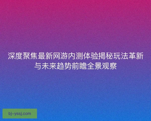 深度聚焦最新网游内测体验揭秘玩法革新与未来趋势前瞻全景观察 深度聚焦最新网游内测体验揭秘玩法革新与未来趋势前瞻全景观察