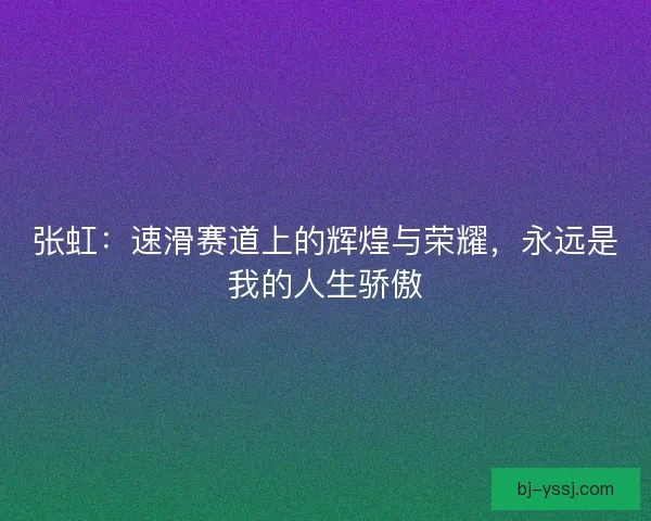 张虹：速滑赛道上的辉煌与荣耀，永远是我的人生骄傲