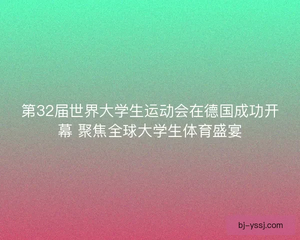 第32届世界大学生运动会在德国成功开幕 聚焦全球大学生体育盛宴