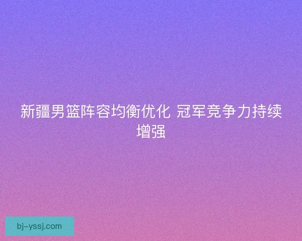新疆男篮阵容均衡优化 冠军竞争力持续增强 新疆男篮阵容均衡优化 冠军竞争力持续增强