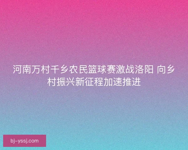 河南万村千乡农民篮球赛激战洛阳 向乡村振兴新征程加速推进
