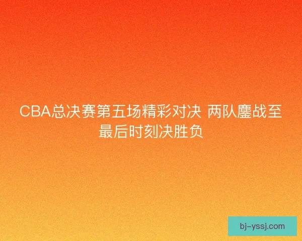 CBA总决赛第五场精彩对决 两队鏖战至最后时刻决胜负
