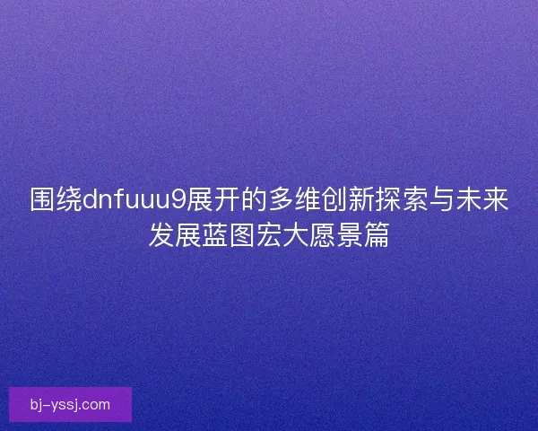 围绕dnfuuu9展开的多维创新探索与未来发展蓝图宏大愿景篇