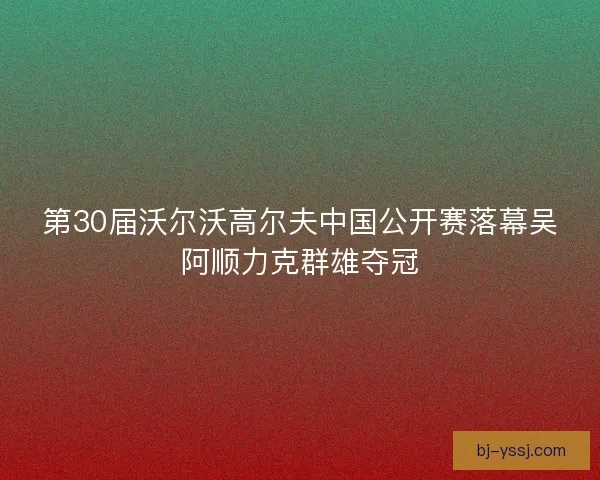 第30届沃尔沃高尔夫中国公开赛落幕吴阿顺力克群雄夺冠