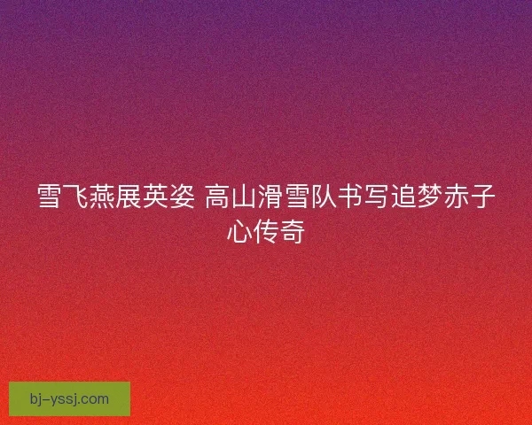 雪飞燕展英姿 高山滑雪队书写追梦赤子心传奇