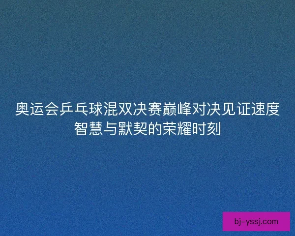 奥运会乒乓球混双决赛巅峰对决见证速度智慧与默契的荣耀时刻