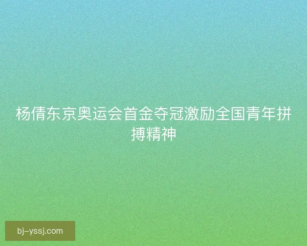 杨倩东京奥运会首金夺冠激励全国青年拼搏精神